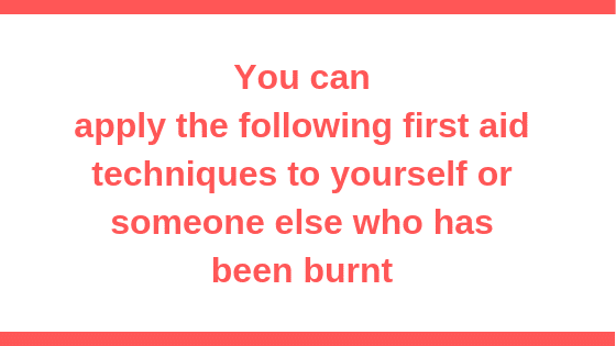 you can apply the following first aid techniques to yourself or someone else who has been burnt